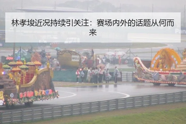 林孝埈近况持续引关注：赛场内外的话题从何而来